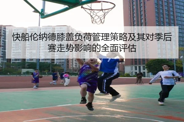 快船伦纳德膝盖负荷管理策略及其对季后赛走势影响的全面评估