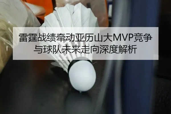 雷霆战绩牵动亚历山大MVP竞争与球队未来走向深度解析