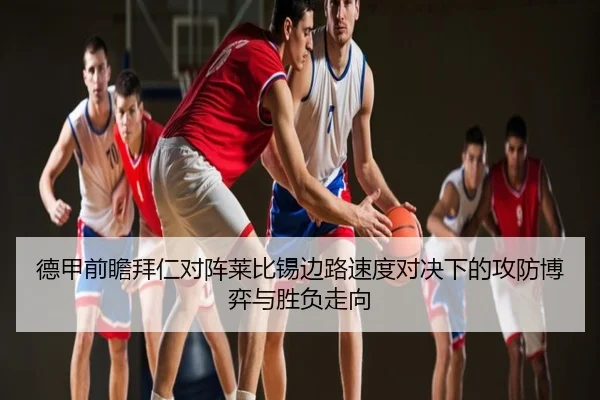 德甲前瞻拜仁对阵莱比锡边路速度对决下的攻防博弈与胜负走向