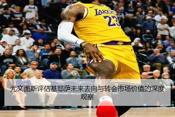 尤文图斯评估基耶萨未来去向与转会市场价值的深度观察
