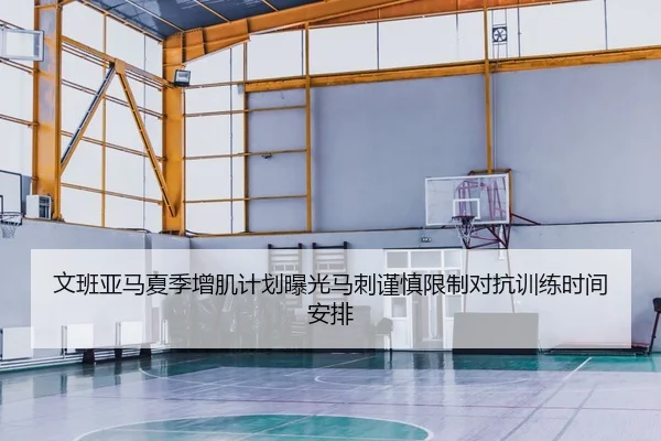 文班亚马夏季增肌计划曝光马刺谨慎限制对抗训练时间安排