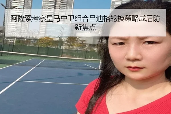 阿隆索考察皇马中卫组合吕迪格轮换策略成后防新焦点