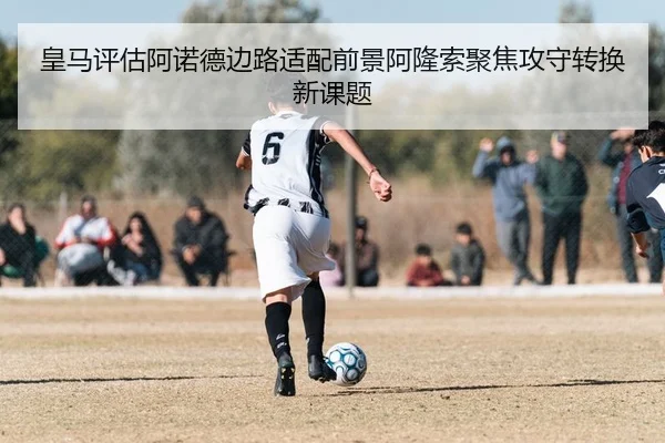 皇马评估阿诺德边路适配前景阿隆索聚焦攻守转换新课题